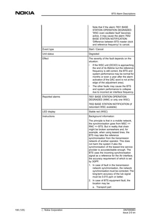 Note that if the alarm 7651 BASE
STATION OPERATION DEGRADED:
'WSC oven oscillator fault' becomes
active, it may cause the alarm 7652
BASE STATION NOTIFICATION:
'Difference between BTS master clock
and reference frequency' to cancel.
Event type Start / Cancel
Unit status Degraded
Effect The severity of the fault depends on the
situation:
. If the WSC unit (OCXO) is approaching
the end of its lifetime but the reference
frequency is still correct, the BTS and
system performance may be normal for
months or even a year after the alarm
activation (if the DAC word is not at the
edge of the adjustment area).
. The other faults may cause the BTS
and system performance to collapse
due to incorrect air interface frequency.
Reported alarms 7651 BASE STATION OPERATION
DEGRADED (WMC or only one WSC)
7652 BASE STATION NOTIFICATION (if
redundant WSC available)
LED display Stable red (WSC)
Instructions Background information:
The principle is that in a mobile network,
the synchronisation goes from MSC =>
RNC => BTS. But in reality that chain
might be broken somewhere and, for
example, when using leased lines, the
BTS may take the reference
synchronisation from the transmission
network of another operator. This does
not harm the system if also the
synchronisation of the leased line service
provider is accurate/stable enough. The
BTS uses the incoming synchronisation
signal as a reference for the Air interface,
the accuracy requirement of which is set
by 3GPP.
1. In case of fault in the transmission
network synchronisation, the network
synchronisation must be corrected. The
long-term accuracy of the Iub signal
must be 0.015 ppm or better.
2. In case of BTS equipment fault, the
location may be:
a. Transport part
108 (125) # Nokia Corporation DN7095963
Issue 2-0 en
BTS Alarm Descriptions
MENU
 
