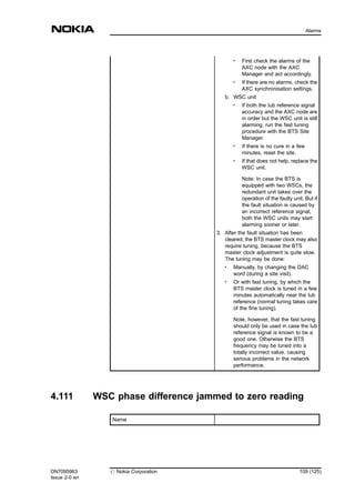 .
First check the alarms of the
AXC node with the AXC
Manager and act accordingly.
.
If there are no alarms, check the
AXC synchronisation settings.
b. WSC unit
.
If both the Iub reference signal
accuracy and the AXC node are
in order but the WSC unit is still
alarming, run the fast tuning
procedure with the BTS Site
Manager.
.
If there is no cure in a few
minutes, reset the site.
. If that does not help, replace the
WSC unit.
Note: In case the BTS is
equipped with two WSCs, the
redundant unit takes over the
operation of the faulty unit. But if
the fault situation is caused by
an incorrect reference signal,
both the WSC units may start
alarming sooner or later.
3. After the fault situation has been
cleared, the BTS master clock may also
require tuning, because the BTS
master clock adjustment is quite slow.
The tuning may be done:
. Manually, by changing the DAC
word (during a site visit).
.
Or with fast tuning, by which the
BTS master clock is tuned in a few
minutes automatically near the Iub
reference (normal tuning takes care
of the fine tuning).
Note, however, that the fast tuning
should only be used in case the Iub
reference signal is known to be a
good one. Otherwise the BTS
frequency may be tuned into a
totally incorrect value, causing
serious problems in the network
performance.
4.111 WSC phase difference jammed to zero reading
Name
DN7095963
Issue 2-0 en
# Nokia Corporation 109 (125)
Alarms
MENU
 