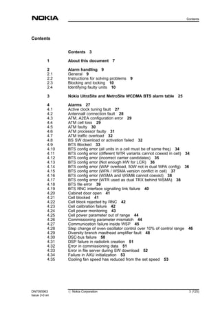 Contents
Contents 3
1 About this document 7
2 Alarm handling 9
2.1 General 9
2.2 Instructions for solving problems 9
2.3 Blocking and locking 10
2.4 Identifying faulty units 10
3 Nokia UltraSite and MetroSite WCDMA BTS alarm table 25
4 Alarms 27
4.1 Active clock tuning fault 27
4.2 Antenna# connection fault 28
4.3 ATM, A2EA configuration error 29
4.4 ATM cell loss 29
4.5 ATM faulty 30
4.6 ATM processor faulty 31
4.7 ATM traffic overload 32
4.8 BS SW download or activation failed 32
4.9 BTS Blocked 33
4.10 BTS config error (all units in a cell must be of same freq) 34
4.11 BTS config error (different WTR variants cannot coexist in cell) 34
4.12 BTS config error (incorrect carrier candidates) 35
4.13 BTS config error (Not enough HW for LCR) 36
4.14 BTS config error (WAF overload, 50W not in dual WPA config) 36
4.15 BTS config error (WPA / WSMA version conflict in cell) 37
4.16 BTS config error (WSMA and WSMB cannot coexist) 38
4.17 BTS config error (WTR used as dual TRX behind WSMA) 38
4.18 BTS file error 39
4.19 BTS RNC interface signalling link failure 40
4.20 Cabinet door open 41
4.21 Cell blocked 41
4.22 Cell block rejected by RNC 42
4.23 Cell calibration failure 42
4.24 Cell power monitoring 43
4.25 Cell power parameter out of range 44
4.26 Commissioning parameter mismatch 44
4.27 Communication failure inside WSP 45
4.28 Step change of oven oscillator control over 10% of control range 46
4.29 Diversity branch masthead amplifier fault 48
4.30 DSC-bus failure 50
4.31 DSP failure in radiolink creation 51
4.32 Error in commissioning data 51
4.33 Error in file server during SW download 52
4.34 Failure in AXU initialization 53
4.35 Cooling fan speed has reduced from the set speed 53
DN7095963
Issue 2-0 en
# Nokia Corporation 3 (125)
Contents
MENU
 