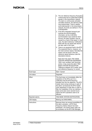 2. The Iub reference frequency fluctuates
continuously due to a great deal of jitter/
wander in the transmission network.
The alarm is continuously activated/
cancelled (however, the alarming state
may predominate). There is always
some jitter/wander in the transmission
network; the limits are defined in ITU-T
G.823/824/825.
3. If the BTS integrated transport part
receives the synchronisation
information via the 2.048 MHz
synchronisation input (external clock
source), the alarm situation may be
caused by a fault of that signal. In that
case, the alarm behaviour notifications
listed with the Iub signal (see above)
are also valid in this case.
4. There is an equipment fault in the BTS.
The equipment fault is, however, not
the most common reason. Normally the
reason can be found in the Iub/
reference signal behaviour (see the
descriptions above).
Note that if the alarm 7651 BASE
STATION OPERATION DEGRADED:
'WSC oven oscillator fault' becomes
active, it may cause the alarm 7652
BASE STATION NOTIFICATION:
'Difference between BTS master clock
and reference frequency' to cancel.
Event type Start / Cancel
Unit status Degraded
Effect This fault does not immediately affect the
operations of the BTS, but it is a
notification that the BTS frequency
deviates from the Iub reference. The BTS
master clock tuning continues in spite of
the alarm, but because the BTS master
clock adjustment is quite slow in order to
filter the instabilities of the Iub interface, it
takes some time (even several hours)
before the BTS operations start to be
affected.
Reported alarms 7652 BASE STATION NOTIFICATION
LED display Blinking red (WSC/WMC)
Instructions Because there are several possibilities for
the alarm activation, a BTS Clock
Frequency History feature has been
developed. The stored history data can
be accessed via the BTS Site Manager.
DN7095963
Issue 2-0 en
# Nokia Corporation 47 (125)
Alarms
MENU
 