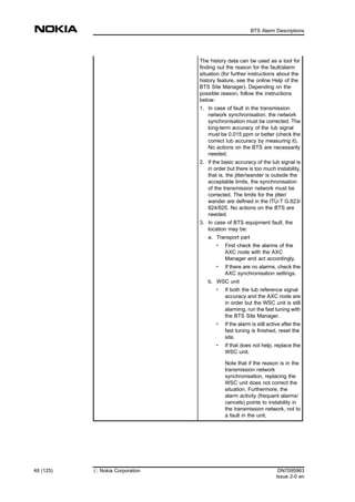 The history data can be used as a tool for
finding out the reason for the fault/alarm
situation (for further instructions about the
history feature, see the online Help of the
BTS Site Manager). Depending on the
possible reason, follow the instructions
below:
1. In case of fault in the transmission
network synchronisation, the network
synchronisation must be corrected. The
long-term accuracy of the Iub signal
must be 0.015 ppm or better (check the
correct Iub accuracy by measuring it).
No actions on the BTS are necessarily
needed.
2. If the basic accuracy of the Iub signal is
in order but there is too much instability,
that is, the jitter/wander is outside the
acceptable limits, the synchronisation
of the transmission network must be
corrected. The limits for the jitter/
wander are defined in the ITU-T G.823/
824/825. No actions on the BTS are
needed.
3. In case of BTS equipment fault, the
location may be:
a. Transport part
. First check the alarms of the
AXC node with the AXC
Manager and act accordingly.
. If there are no alarms, check the
AXC synchronisation settings.
b. WSC unit
. If both the Iub reference signal
accuracy and the AXC node are
in order but the WSC unit is still
alarming, run the fast tuning with
the BTS Site Manager.
.
If the alarm is still active after the
fast tuning is finished, reset the
site.
. If that does not help, replace the
WSC unit.
Note that if the reason is in the
transmission network
synchronisation, replacing the
WSC unit does not correct the
situation. Furthermore, the
alarm activity (frequent alarms/
cancels) points to instability in
the transmission network, not to
a fault in the unit.
48 (125) # Nokia Corporation DN7095963
Issue 2-0 en
BTS Alarm Descriptions
MENU
 