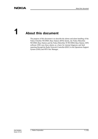 1 About this document
The purpose of this document is to describe the alarms and alarm handling of the
Nokia UltraSite WCDMA Base Station (BTS) family, the Nokia MetroSite
WCDMA Base Station and the Nokia MetroSite 50 WCDMA Base Station. BTS
software (SW) uses these alarms as a basis for internal diagnosis and fault
reporting through the Radio Network Controller (RNC) to the Operations Support
System (OSS) and BTS Site Manager.
DN7095963
Issue 2-0 en
# Nokia Corporation 7 (125)
About this document
MENU
 