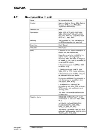 4.61 No connection to unit
Name No connection to unit
Product Supreme; Optima; Optima IBBU; Optima
Compact RF Extension; MetroSite;
Triplemode; MetroSite 50
Detecting unit WAM
Fault source WAM, WSC, WTR, WPA, WSP, WAF,
WSM, WMC, WMP, WIB, WPS, WHX,
WCI, WIC, WID, IFU, AXU, MHA, WEA,
WFA, WOU, WFD, WCC
Meaning The connection to a unit that belongs to
the BTS configuration has been lost.
Event type Start / Cancel
Unit status Out of order
Effect If the WSC is lost, the redundant WSC is
brought into use automatically.
Depending on whether the WAM is the
cabinet master, subrack primary or
secondary WAM, the cell(s) or cell group
(s) are lost or their capacity decreases, or
the whole BTS is faulty.
If the alarm source is the WMC or WCI,
the BTS is faulty.
If the alarm source is the WTR, WAF,
WSM, WOU or WPA, the cell is blocked.
If the alarm source is the WIC, it may not
be possible to read WAF alarms.
Furthermore, additional 'No connection to
unit' alarms may be issued from other
units (WAM, WPA, WTR).
If a cancellation of the alarm 'No
connection to unit' of the WSM or primary
WAM is sent, a site reset occurs as a
recovery action.
This alarm cancels all active alarms for
the same unit.
Reported alarms 7650 BASE STATION FAULTY (O&M
master WAM, no redundant WSC, WMC,
WCI)
7651 BASE STATION OPERATION
DEGRADED (WAM, WSP, WPS,
WPS_EXT, WPS_TR, WIC)
7652 BASE STATION NOTIFICATION (If
redundant WSC available, WID, BB_WFA,
TR_WFA, WFA WHX, WIB)
DN7095963
Issue 2-0 en
# Nokia Corporation 71 (125)
Alarms
MENU
 