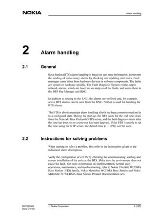 2 Alarm handling
2.1 General
Base Station (BTS) alarm handling is based on unit state information. It prevents
the sending of unnecessary alarms by checking and updating unit states. Fault
messages come either from hardware devices or software components. The faults
are system or hardware specific. The Fault Diagnosis System creates upper
network alarms, which are based on an analysis of the faults, and sends them to
the BTS Site Manager and RNC.
In addition to routing to the RNC, the alarms are buffered and, for example,
active BTS alarms can be seen from the RNC. NetAct is used for handling the
BTS alarms.
The BTS is able to maintain alarm handling after it has been commissioned and is
in a configured state. During the start-up, the BTS waits for the real time clock
from the Network Time Protocol (NTP) server, and the fault diagnosis starts after
the time has been set or a time-out has been detected. If the BTS is unable to set
the time using the NTP server, the default time (1.1.1990) will be used.
2.2 Instructions for solving problems
When starting to solve a problem, first refer to the instructions given in the
individual alarm descriptions.
Verify the configuration of a BTS by checking the commissioning, cabling and
correct installation of the units at the BTS. Make sure the environment does not
cause the fault. For more information on implementation, normal daily
operations, maintenance, and troubleshooting, refer to Nokia UltraSite WCDMA
Base Station (BTS) family, Nokia MetroSite WCDMA Base Station and Nokia
MetroSite 50 WCDMA Base Station Product Documentation sets.
DN7095963
Issue 2-0 en
# Nokia Corporation 9 (125)
Alarm handling
MENU
 