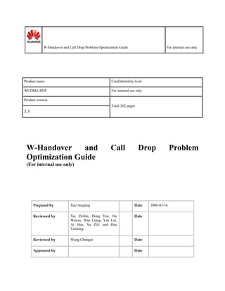 W-Handover and Call Drop Problem Optimization Guide For internal use only
Product name Confidentiality level
WCDMA RNP For internal use only
Product version
Total 202 pages
3.3
W-Handover and Call Drop Problem
Optimization Guide
(For internal use only)
Prepared by Jiao Anqiang Date 2006-03-16
Reviewed by Xie Zhibin, Dong Yan, Hu
Wensu, Wan Liang, Yan Lin,
Ai Hua, Xu Zili, and Hua
Yunlong
Date
Reviewed by Wang Chungui Date
Approved by Date
 