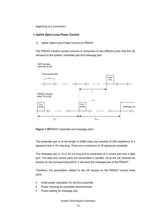beginning of a connection.


I. Uplink Open-Loop Power Control

 1)     Uplink Open-Loop Power Control on PRACH


 The PRACH random access process is comprised of two different parts that the UE
 will send to the system: preamble part and message part.


     AICH access
     slots RX at UE


         One access slot
                                                                      Acq.
                                                                      Ind.




                                                        τ
     PRACH access
     slots TX at UE
                                                         p-a

       Pre-                                      Pre-
      amble                                     amble                        Message part




                      τp-p                                     τp-m



 Figure 1.10PRACH preamble and message parts



 The preamble part is at the length of 4096 chips and consists of 256 repetitions of a
 signature that is 16–chip long. There are a maximum of 16 signatures available.


 The message part is 10 or 20 ms long and is comprised of a control part and a data
 part. The data and control parts are transmitted in parallel. Once the UE receives an
 answer on the corresponding AICH, it will send the message part of the PRACH.


 Therefore, the parameters related to the UE access on the PRACH involve three
 parts:

       Initial power calculation for the first preamble
       Power ramping for preamble retransmission
       Power setting for message part


                             Huawei Technologies Proprietary

                                           10
 