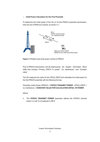 1   Initial Power Calculation for the First Preamble


To determine the initial power of the UE on its first PRACH preamble transmission,
both UE and UTRAN are involved, as shown in 1.



                                          BCH :
                                          •CPICH channel power
                                          • UL interference level




                              RACH




                                               •Measure CPICH_RSCP
                                               •Determine the initial transmitted power



Figure 1.11Uplink open-loop power control on PRACH



Prior to PRACH transmission, the UE shall acquire the System Information Block
(SIB) that includes "Primary CPICH Tx power", “UL interference”, and “Constant
value”.


The UE measures the value for the CPICH_RSCP and calculates the initial power for
the first PRACH preamble with the following formula:


Preamble_Initial_Power (PRACH) = PCPICH TRANSMIT POWER - CPICH_RSCP +
UL interference + CONSTANT VALUE FOR CALCULATING INITIAL TX POWER


Where:

   The PCPICH TRANSMIT POWER parameter defines the PCPICH transmit
    power in a cell. It is broadcast in SIB 5.




                      Huawei Technologies Proprietary

                                     11
 
