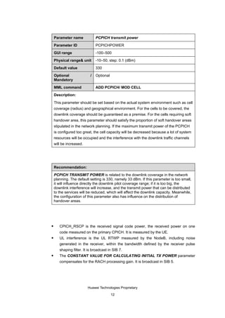 Parameter name             PCPICH transmit power

    Parameter ID               PCPICHPOWER

    GUI range                  -100–500

    Physical range& unit       -10–50, step: 0.1 (dBm)

    Default value              330

    Optional               /   Optional
    Mandatory

    MML command                ADD PCPICH/ MOD CELL

    Description:

    This parameter should be set based on the actual system environment such as cell
    coverage (radius) and geographical environment. For the cells to be covered, the
    downlink coverage should be guaranteed as a premise. For the cells requiring soft
    handover area, this parameter should satisfy the proportion of soft handover areas
    stipulated in the network planning. If the maximum transmit power of the PCPICH
    is configured too great, the cell capacity will be decreased because a lot of system
    resources will be occupied and the interference with the downlink traffic channels
    will be increased.




    Recommendation:

    PCPICH TRANSMIT POWER is related to the downlink coverage in the network
    planning. The default setting is 330, namely 33 dBm. If this parameter is too small,
    it will influence directly the downlink pilot coverage range; if it is too big, the
    downlink interference will increase, and the transmit power that can be distributed
    to the services will be reduced, which will affect the downlink capacity. Meanwhile,
    the configuration of this parameter also has influence on the distribution of
    handover areas.




      CPICH_RSCP is the received signal code power, the received power on one
       code measured on the primary CPICH. It is measured by the UE.
      UL interference is the UL RTWP measured by the NodeB, including noise
       generated in the receiver, within the bandwidth defined by the receiver pulse
       shaping filter. It is broadcast in SIB 7.
      The CONSTANT VALUE FOR CALCULATING INITIAL TX POWER parameter
       compensates for the RACH processing gain. It is broadcast in SIB 5.




                         Huawei Technologies Proprietary

                                          12
 