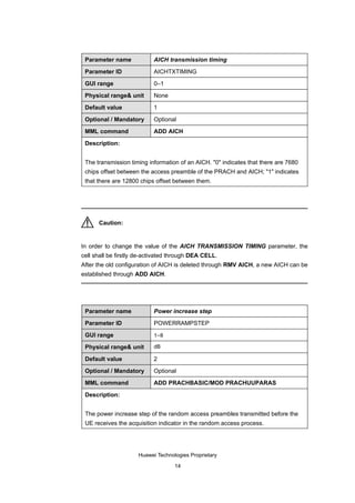 Parameter name            AICH transmission timing

 Parameter ID              AICHTXTIMING

 GUI range                 0–1

 Physical range& unit      None

 Default value             1

 Optional / Mandatory      Optional

 MML command               ADD AICH

 Description:


 The transmission timing information of an AICH. "0" indicates that there are 7680
 chips offset between the access preamble of the PRACH and AICH; "1" indicates
 that there are 12800 chips offset between them.




      Caution:


In order to change the value of the AICH TRANSMISSION TIMING parameter, the
cell shall be firstly de-activated through DEA CELL.
After the old configuration of AICH is deleted through RMV AICH, a new AICH can be
established through ADD AICH.




 Parameter name            Power increase step

 Parameter ID              POWERRAMPSTEP

 GUI range                 1–8

 Physical range& unit      dB

 Default value             2

 Optional / Mandatory      Optional

 MML command               ADD PRACHBASIC/MOD PRACHUUPARAS

 Description:


 The power increase step of the random access preambles transmitted before the
 UE receives the acquisition indicator in the random access process.




                     Huawei Technologies Proprietary

                                   14
 