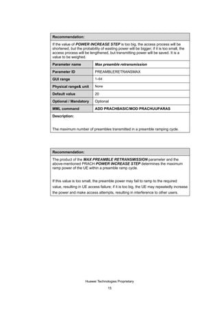 Recommendation:

If the value of POWER INCREASE STEP is too big, the access process will be
shortened, but the probability of wasting power will be bigger; if it is too small, the
access process will be lengthened, but transmitting power will be saved. It is a
value to be weighed.

Parameter name              Max preamble retransmission

Parameter ID                PREAMBLERETRANSMAX

GUI range                   1–64

Physical range& unit        None

Default value               20

Optional / Mandatory        Optional

MML command                 ADD PRACHBASIC/MOD PRACHUUPARAS

Description:


The maximum number of preambles transmitted in a preamble ramping cycle.




Recommendation:

The product of the MAX PREAMBLE RETRANSMISSION parameter and the
above-mentioned PRACH POWER INCREASE STEP determines the maximum
ramp power of the UE within a preamble ramp cycle.


If this value is too small, the preamble power may fail to ramp to the required
value, resulting in UE access failure; if it is too big, the UE may repeatedly increase
the power and make access attempts, resulting in interference to other users.




                     Huawei Technologies Proprietary

                                    15
 