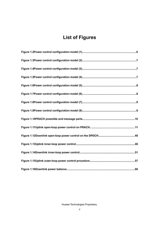 List of Figures

Figure 1.2Power control configuration model (1)........................................................................6


Figure 1.3Power control configuration model (2)........................................................................7


Figure 1.4Power control configuration model (3)........................................................................7


Figure 1.5Power control configuration model (4)........................................................................7


Figure 1.6Power control configuration model (5)........................................................................8


Figure 1.7Power control configuration model (6)........................................................................8


Figure 1.8Power control configuration model (7)........................................................................9


Figure 1.9Power control configuration model (8)........................................................................9


Figure 1.10PRACH preamble and message parts......................................................................10


Figure 1.11Uplink open-loop power control on PRACH............................................................11


Figure 1.12Downlink open-loop power control on the DPDCH................................................40


Figure 1.13Uplink inner-loop power control...............................................................................46


Figure 1.14Downlink inner-loop power control..........................................................................51


Figure 1.15Uplink outer-loop power control procedure............................................................57


Figure 1.16Downlink power balance...........................................................................................66




                                           Huawei Technologies Proprietary

                                                              ii
 