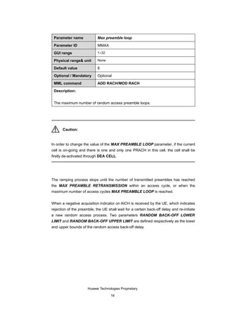 Parameter name             Max preamble loop

 Parameter ID               MMAX

 GUI range                  1–32

 Physical range& unit       None

 Default value              8

 Optional / Mandatory       Optional

 MML command                ADD RACH/MOD RACH

 Description:


 The maximum number of random access preamble loops.




      Caution:


In order to change the value of the MAX PREAMBLE LOOP parameter, if the current
cell is on-going and there is one and only one PRACH in this cell, the cell shall be
firstly de-activated through DEA CELL.




The ramping process stops until the number of transmitted preambles has reached
the MAX PREAMBLE RETRANSMISSION within an access cycle, or when the
maximum number of access cycles MAX PREAMBLE LOOP is reached.


When a negative acquisition indicator on AICH is received by the UE, which indicates
rejection of the preamble, the UE shall wait for a certain back-off delay and re-initiate
a new random access process. Two parameters RANDOM BACK-OFF LOWER
LIMIT and RANDOM BACK-OFF UPPER LIMIT are defined respectively as the lower
and upper bounds of the random access back-off delay.




                      Huawei Technologies Proprietary

                                    16
 