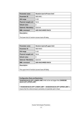 Parameter name            Random back-off lower limit

Parameter ID              NB01MIN

GUI range                 0–50

Physical range& unit      None

Default value             0

Optional / Mandatory      Optional

MML command               ADD RACH/MOD RACH

Description:


The lower limit of random access back-off delay.




Parameter name            Random back-off upper limit

Parameter ID              NB01MAX

GUI range                 0–50

Physical range& unit      None

Default value             0

Optional / Mandatory      Optional

MML command               ADD RACH/MOD RACH

Description:


The upper limit of random access back-off delay.




Configuration Rule and Restriction:
RANDOM BACK-OFF LOWER LIMIT shall not be set bigger than RANDOM
BACK-OFF UPPER LIMIT.


If RANDOM BACK-OFF LOWER LIMIT = RANDOM BACK-OFF UPPER LIMIT, it
means that the retransmission periodicity of preamble part is fixed.




                    Huawei Technologies Proprietary

                                  17
 