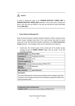 Caution:


In order to change the value of the RANDOM BACK-OFF LOWER LIMIT or
RANDOM BACK-OFF UPPER LIMIT parameter, if the current cell is on-going and
there is one and only one PRACH in this cell, the cell shall be firstly de-activated
through DEA CELL.




3     Power Setting for Message Part


When the UE has received a positive acquisition indicator on AICH, it will transmit the
random access message using three or four uplink access slots after the uplink
access slot of the last transmitted preamble, depending on the AICH transmission
timing parameter. This message is made up of a control part and a data part:

      Control part: The transmit power of the control part of the random access
       message should be POWER OFFSET higher than the power of the last
       transmitted preamble.
    Parameter name           Power offset

    Parameter ID             POWEROFFSETPPM

    GUI range                -5–10

    Physical range& unit     dB

    Default value            Values according to PRACH TFC

    Optional             /   Mandatory
    Mandatory

    MML command              ADD PRACHTFC

    Description:

    The power offset between the last access preamble and the message control part.
    The power of the message control part can be obtained by adding the offset to the
    access preamble power.




    Configuration Rule and Restriction:
    POWER OFFSET must be set for each instance of PRACH TFC.




                       Huawei Technologies Proprietary

                                     18
 