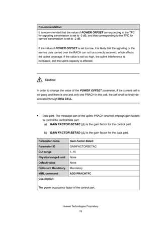 Recommendation:

    It is recommended that the value of POWER OFFSET corresponding to the TFC
    for signaling transmission is set to -3 dB, and that corresponding to the TFC for
    service transmission is set to -2 dB.


    If the value of POWER OFFSET is set too low, it is likely that the signaling or the
    service data carried over the RACH can not be correctly received, which affects
    the uplink coverage. If the value is set too high, the uplink interference is
    increased, and the uplink capacity is affected.




         Caution:


In order to change the value of the POWER OFFSET parameter, if the current cell is
on-going and there is one and only one PRACH in this cell, the cell shall be firstly de-
activated through DEA CELL.




      Data part: The message part of the uplink PRACH channel employs gain factors
       to control the control/data part:
         a)   GAIN FACTOR BETAC (βc) is the gain factor for the control part.

         b)   GAIN FACTOR BETAD (βd) is the gain factor for the data part.

    Parameter name             Gain Factor BetaC

    Parameter ID               GAINFACTORBETAC

    GUI range                  1–15

    Physical range& unit       None

    Default value              None

    Optional / Mandatory       Mandatory

    MML command                ADD PRACHTFC

    Description:


    The power occupancy factor of the control part.




                         Huawei Technologies Proprietary

                                        19
 