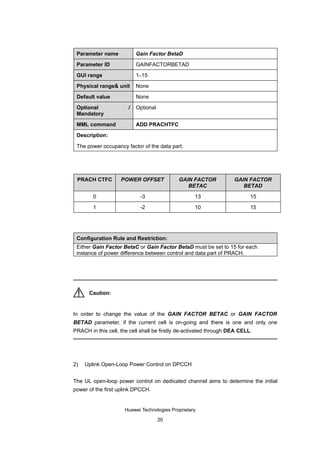 Parameter name            Gain Factor BetaD

 Parameter ID              GAINFACTORBETAD

 GUI range                 1–15

 Physical range& unit      None

 Default value             None

 Optional              /   Optional
 Mandatory

 MML command               ADD PRACHTFC

 Description:

 The power occupancy factor of the data part.




 PRACH CTFC         POWER OFFSET            GAIN FACTOR             GAIN FACTOR
                                               BETAC                   BETAD

        0                   -3                     13                      15

        1                   -2                     10                      15




 Configuration Rule and Restriction:
 Either Gain Factor BetaC or Gain Factor BetaD must be set to 15 for each
 instance of power difference between control and data part of PRACH.




      Caution:


In order to change the value of the GAIN FACTOR BETAC or GAIN FACTOR
BETAD parameter, if the current cell is on-going and there is one and only one
PRACH in this cell, the cell shall be firstly de-activated through DEA CELL.




2)   Uplink Open-Loop Power Control on DPCCH


The UL open-loop power control on dedicated channel aims to determine the initial
power of the first uplink DPCCH.


                     Huawei Technologies Proprietary

                                      20
 