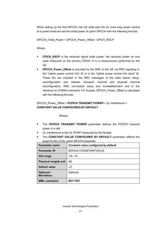 When setting up the first DPCCH, the UE shall start the UL inner loop power control
at a power level and set the initial power of uplink DPCCH with the following formula:


DPCCH_Initial_Power = DPCCH_Power_Offset - CPICH_RSCP


Where:

      CPICH_RSCP is the received signal code power, the received power on one
       code measured on the primary CPICH. It is a measurement performed by the
       UE.
      DPCCH_Power_Offset is provided by the RNC to the UE via RRC signaling in
       the “Uplink power control info” IE or in the “Uplink power control info short” IE.
       These IEs are included in the RRC messages of the radio bearer setup,
       reconfiguration    and     release,      transport   channel   and   physical   channel
       reconfiguration, RRC connection setup and re-establishment and in the
       handover to UTRAN command. For Huawei, DPCCH_Power_Offset is calculated
       with the following formula:


DPCCH_Power_Offset = PCPICH TRANSMIT POWER + UL interference +
CONSTANT VALUE CONFIGURED BY DEFAULT


                     Where:

      The PCPICH TRANSMIT POWER parameter defines the PCPICH transmit
       power in a cell.
      UL interference is the UL RTWP measured by the NodeB.
      The CONSTANT VALUE CONFIGURED BY DEFAULT parameter reflects the
       target Ec/No of the uplink DPCCH preamble.
    Parameter name              Constant value configured by default

    Parameter ID                DEFAULTCONSTANTVALUE

    GUI range                   -35–-10

    Physical range& unit        dB

    Default value               -27

    Optional /                  Optional
    Mandatory

    MML command                 SET FRC




                          Huawei Technologies Proprietary

                                           21
 