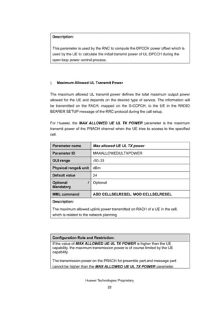 Description:


    This parameter is used by the RNC to compute the DPCCH power offset which is
    used by the UE to calculate the initial transmit power of UL DPCCH during the
    open loop power control process.




1       Maximum Allowed UL Transmit Power


The maximum allowed UL transmit power defines the total maximum output power
allowed for the UE and depends on the desired type of service. The information will
be transmitted on the FACH, mapped on the S-CCPCH, to the UE in the RADIO
BEARER SETUP message of the RRC protocol during the call setup.


For Huawei, the MAX ALLOWED UE UL TX POWER parameter is the maximum
transmit power of the PRACH channel when the UE tries to access to the specified
cell.


    Parameter name            Max allowed UE UL TX power

    Parameter ID              MAXALLOWEDULTXPOWER

    GUI range                 -50–33

    Physical range& unit      dBm

    Default value             24

    Optional              /   Optional
    Mandatory

    MML command               ADD CELLSELRESEL; MOD CELLSELRESEL

    Description:

    The maximum allowed uplink power transmitted on RACH of a UE in the cell,
    which is related to the network planning.




    Configuration Rule and Restriction:
    If the value of MAX ALLOWED UE UL TX POWER is higher than the UE
    capability, the maximum transmission power is of course limited by the UE
    capability.

    The transmission power on the PRACH for preamble part and message part
    cannot be higher than the MAX ALLOWED UE UL TX POWER parameter.


                        Huawei Technologies Proprietary

                                         22
 