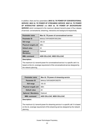 In addition, there are four parameters (MAX UL TX POWER OF CONVERSATIONAL
SERVICE, MAX UL TX POWER OF STREAMING SERVICE, MAX UL TX POWER
OF INTERACTIVE SERVICE and MAX UL TX POWER OF BACKGROUND
SERVICE) which correspond to the maximum allowed transmit power of four classes
of services: conversational, streaming, interactive and background respectively.


 Parameter name              Max UL TX power of conversational service

 Parameter ID                MAXULTXPOWERFORCONV

 GUI range                   -50–33

 Physical range& unit        dBm

 Default value               24

 Optional                /   Optional
 Mandatory

 MML command                 ADD CELLCAC; MOD CELLCAC

 Description:

 The maximum UL transmit power for conversational service in a specific cell. It is
 based on the UL coverage requirement of the conversational service designed by
 the network planning.




    Parameter name            Max UL TX power of streaming service

      Parameter ID            MAXULTXPOWERFORSTR

       GUI range              -50–33

  Physical range& unit        dBm

      Default value           24

  Optional / Mandatory        Optional

    MML command               ADD CELLCAC; MOD CELLCAC

 Description:


 The maximum UL transmit power for streaming service in a specific cell. It is based
 on the UL coverage requirement of the streaming service designed by the network
 planning.




                      Huawei Technologies Proprietary

                                        23
 