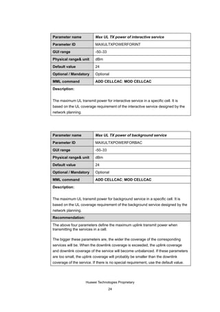 Parameter name             Max UL TX power of interactive service

Parameter ID               MAXULTXPOWERFORINT

GUI range                  -50–33

Physical range& unit       dBm

Default value              24

Optional / Mandatory       Optional

MML command                ADD CELLCAC; MOD CELLCAC

Description:


The maximum UL transmit power for interactive service in a specific cell. It is
based on the UL coverage requirement of the interactive service designed by the
network planning.




Parameter name             Max UL TX power of background service

Parameter ID               MAXULTXPOWERFORBAC

GUI range                  -50–33

Physical range& unit       dBm

Default value              24

Optional / Mandatory       Optional

MML command                ADD CELLCAC; MOD CELLCAC

Description:


The maximum UL transmit power for background service in a specific cell. It is
based on the UL coverage requirement of the background service designed by the
network planning.
Recommendation:

The above four parameters define the maximum uplink transmit power when
transmitting the services in a cell.

The bigger these parameters are, the wider the coverage of the corresponding
services will be. When the downlink coverage is exceeded, the uplink coverage
and downlink coverage of the service will become unbalanced. If these parameters
are too small, the uplink coverage will probably be smaller than the downlink
coverage of the service. If there is no special requirement, use the default value.




                    Huawei Technologies Proprietary

                                    24
 