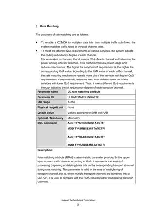 2     Rate Matching


The purposes of rate matching are as follows:

      To enable a CCTrCH to multiplex data bits from multiple traffic sub-flows, the
       system matches traffic rates to physical channel rates.
      To meet the different QoS requirements of various services, the system adjusts
       the coding redundancy degree of each channel.
       It is equivalent to changing the bit energy (Eb) of each channel and balancing the
       power among different channels. This method improves power usage and
       reduces interference. The higher the service QoS requirement is, the higher the
       corresponding RMA value. According to the RMA value of each traffic channel,
       the rate matching mechanism repeats more bits of the services with higher QoS
       requirements. Comparatively, it repeats less, even deletes some bits of the
       services with lower QoS requirement. Thus, it meets different QoS requirements
       through adjusting the bit redundancy degree of each transport channel.
    Parameter name            UL rate matching attribute

    Parameter ID              ULRATEMATCHINGATTR

    GUI range                 1–256

    Physical range& unit      None

    Default value             Values according to SRB and RAB

    Optional / Mandatory      Mandatory

    MML command               ADD TYPSRBSEMISTATICTF/

                              MOD TYPSRBSEMISTATICTF/


                              ADD TYPRABSEMISTATICTF/


                              MOD TYPRABSEMISTATICTF/
    Description:

    Rate matching attribute (RMA) is a semi-static parameter provided by the upper
    layer for each traffic channel according to QoS. It represents the weight of
    processing (repeating or deleting) data bits on the corresponding transport channel
    during rate matching. This parameter is valid in the case of multiplexing of
    transport channel, that is, when multiple transport channels are combined into a
    CCTrCH. It is used to compare with the RMA values of other multiplexing transport
    channels.




                        Huawei Technologies Proprietary

                                       25
 
