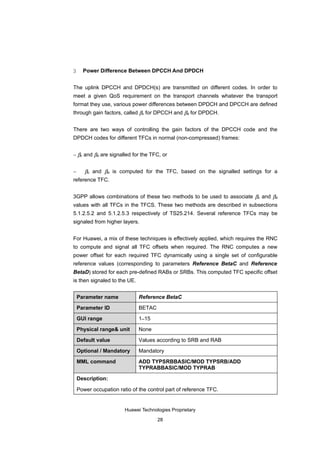 3     Power Difference Between DPCCH And DPDCH


The uplink DPCCH and DPDCH(s) are transmitted on different codes. In order to
meet a given QoS requirement on the transport channels whatever the transport
format they use, various power differences between DPDCH and DPCCH are defined
through gain factors, called βc for DPCCH and βd for DPDCH.


There are two ways of controlling the gain factors of the DPCCH code and the
DPDCH codes for different TFCs in normal (non-compressed) frames:


− βc and βd are signalled for the TFC, or


−    βc and βd is computed for the TFC, based on the signalled settings for a
reference TFC.


3GPP allows combinations of these two methods to be used to associate βc and βd
values with all TFCs in the TFCS. These two methods are described in subsections
5.1.2.5.2 and 5.1.2.5.3 respectively of TS25.214. Several reference TFCs may be
signaled from higher layers.


For Huawei, a mix of these techniques is effectively applied, which requires the RNC
to compute and signal all TFC offsets when required. The RNC computes a new
power offset for each required TFC dynamically using a single set of configurable
reference values (corresponding to parameters Reference BetaC and Reference
BetaD) stored for each pre-defined RABs or SRBs. This computed TFC specific offset
is then signaled to the UE.


    Parameter name            Reference BetaC

    Parameter ID              BETAC

    GUI range                 1–15

    Physical range& unit      None

    Default value             Values according to SRB and RAB

    Optional / Mandatory      Mandatory

    MML command               ADD TYPSRBBASIC/MOD TYPSRB/ADD
                              TYPRABBASIC/MOD TYPRAB

    Description:

    Power occupation ratio of the control part of reference TFC.


                        Huawei Technologies Proprietary

                                      28
 