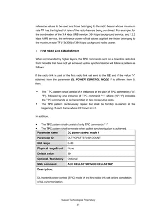 reference values to be used are those belonging to the radio bearer whose maximum
rate TF has the highest bit rate of the radio bearers being combined. For example, for
the combination of the 3.4 kbps SRB service, 384 kbps background service, and 12.2
kbps AMR service, the reference power offset values applied are those belonging to
the maximum rate TF (12x336) of 384 kbps background radio bearer.


4     First Radio Link Establishment


When commanded by higher layers, the TPC commands sent on a downlink radio link
from NodeBs that have not yet achieved uplink synchronization will follow a pattern as
follows:


If the radio link is part of the first radio link set sent to the UE and if the value "n"
obtained from the parameter DL POWER CONTROL MODE 1 is different from 0,
then:

       The TPC pattern shall consist of n instances of the pair of TPC commands ("0",
        "1"), followed by one instance of TPC command "1", where ("0","1") indicates
        the TPC commands to be transmitted in two consecutive slots.
       The TPC pattern continuously repeat but shall be forcibly re-started at the
        beginning of each frame where CFN mod 4 = 0.


In addition,

       The TPC pattern shall consist of only TPC commands "1".
       The TPC pattern shall terminate when uplink synchronization is achieved.
    Parameter name            DL power control mode 1

    Parameter ID              DLTPCPATTERN01COUNT

    GUI range                 0–30

    Physical range& unit      None

    Default value             10

    Optional / Mandatory      Optional

    MML command               ADD CELLSETUP/MOD CELLSETUP

    Description:


    DL transmit power control (TPC) mode of the first radio link set before completion
    of UL synchronization.




                        Huawei Technologies Proprietary

                                      31
 
