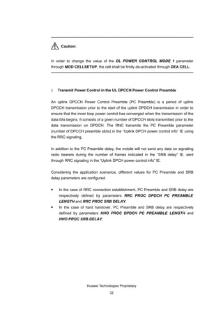 Caution:


In order to change the value of the DL POWER CONTROL MODE 1 parameter
through MOD CELLSETUP, the cell shall be firstly de-activated through DEA CELL.




5   Transmit Power Control in the UL DPCCH Power Control Preamble


An uplink DPCCH Power Control Preamble (PC Preamble) is a period of uplink
DPCCH transmission prior to the start of the uplink DPDCH transmission in order to
ensure that the inner loop power control has converged when the transmission of the
data bits begins. It consists of a given number of DPCCH slots transmitted prior to the
data transmission on DPDCH. The RNC transmits the PC Preamble parameter
(number of DPCCH preamble slots) in the “Uplink DPCH power control info” IE using
the RRC signaling.


In addition to the PC Preamble delay, the mobile will not send any data on signaling
radio bearers during the number of frames indicated in the “SRB delay” IE, sent
through RRC signaling in the “Uplink DPCH power control info” IE.


Considering the application scenarios, different values for PC Preamble and SRB
delay parameters are configured.

   In the case of RRC connection establishment, PC Preamble and SRB delay are
    respectively defined by parameters RRC PROC DPDCH PC PREAMBLE
    LENGTH and RRC PROC SRB DELAY.
   In the case of hard handover, PC Preamble and SRB delay are respectively
    defined by parameters HHO PROC DPDCH PC PREAMBLE LENGTH and
    HHO PROC SRB DELAY.




                     Huawei Technologies Proprietary

                                   32
 