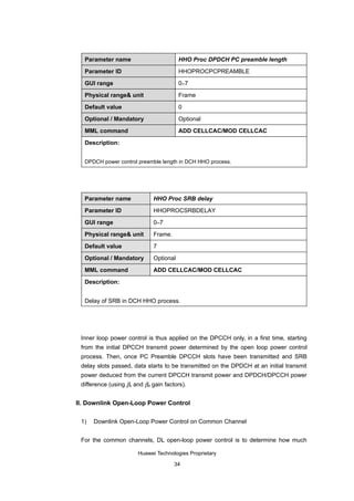 Parameter name                        HHO Proc DPDCH PC preamble length

  Parameter ID                          HHOPROCPCPREAMBLE

  GUI range                             0–7

  Physical range& unit                  Frame

  Default value                         0

  Optional / Mandatory                  Optional

  MML command                           ADD CELLCAC/MOD CELLCAC

  Description:


  DPDCH power control preamble length in DCH HHO process.




  Parameter name             HHO Proc SRB delay

  Parameter ID               HHOPROCSRBDELAY

  GUI range                  0–7

  Physical range& unit       Frame.

  Default value              7

  Optional / Mandatory       Optional

  MML command                ADD CELLCAC/MOD CELLCAC

  Description:


  Delay of SRB in DCH HHO process.




 Inner loop power control is thus applied on the DPCCH only, in a first time, starting
 from the initial DPCCH transmit power determined by the open loop power control
 process. Then, once PC Preamble DPCCH slots have been transmitted and SRB
 delay slots passed, data starts to be transmitted on the DPDCH at an initial transmit
 power deduced from the current DPCCH transmit power and DPDCH/DPCCH power
 difference (using βc and βd gain factors).


II. Downlink Open-Loop Power Control

 1)   Downlink Open-Loop Power Control on Common Channel


 For the common channels, DL open-loop power control is to determine how much

                       Huawei Technologies Proprietary

                                      34
 