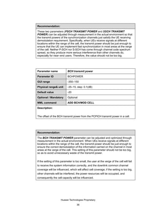 Recommendation:

These two parameters (PSCH TRANSMIT POWER and SSCH TRANSMIT
POWER) can be adjusted through measurement in the actual environment so that
the transmit powers of the synchronization channels just satisfy the UE receiving
demodulation requirement. Specifically, when UEs receive signals at different
locations within the range of the cell, the transmit power should be just enough to
ensure that the UE can implement fast synchronization in most areas at the verge
of the cell. Neither P-SCH nor S-SCH has come through channel code spectrum
spread, so they produce more serious interference than other channels do,
especially for near–end users. Therefore, the value should not be too big.




Parameter name              BCH transmit power

Parameter ID                BCHPOWER

GUI range                   -350–150
Physical range& unit        -35–15, step: 0.1(dB)

Default value               -20

Optional / Mandatory        Optional

MML command                 ADD BCH/MOD CELL

Description:


The offset of the BCH transmit power from the PCPICH transmit power in a cell.




Recommendation:

The BCH TRANSMIT POWER parameter can be adjusted and optimized through
measurement in the actual environment. When UEs receive signals at different
locations within the range of the cell, the transmit power should be just enough to
ensure the correct demodulation of the information carried on the channel in most
areas at the verge of the cell. This setting of this parameter should not be too big,
so as to avoid unnecessary waste of the transmit power.


If the setting of this parameter is too small, the user at the verge of the cell will fail
to receive the system information correctly, and the downlink common channel
coverage will be influenced, which will affect cell coverage; if the setting is too big,
other channels will be interfered, the power resources will be occupied, and
consequently the cell capacity will be influenced.




                      Huawei Technologies Proprietary

                                     36
 