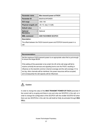 Parameter name              Max transmit power of FACH

 Parameter ID                MAXFACHPOWER

 GUI range                   -350–150

 Physical range& unit        -35–15, step: 0.1(dB)

 Default value               10

 Optional                /   Optional
 Mandatory

 MML command                 ADD FACH/MOD SCCPCH

 Description:

 The offset between the FACH transmit power and PCPICH transmit power in a
 cell.




 Recommendation:

 Set the maximum FACH transmit power to an appropriate value that is just enough
 to ensure the target BLER.


 If the setting of this parameter is too small, the UE at the cell verge will fail to
 receive correctly the services and signaling borne over the FACH, resulting in
 influence on the downlink common channel coverage and the cell coverage; if it is
 too big, other channels will be interfered, the power resources will be occupied,
 and consequently the cell capacity will be influenced.




         Caution:


In order to change the value of the MAX TRANSMIT POWER OF FACH parameter if
the current cell is on-going and there is one and only one SCCPCH in this cell, or in
order to change the configuration of the SCCPCH with the smaller SCCPCH ID when
there are two SCCPCHs in this cell, the cell shall be firstly de-activated through DEA
CELL.




                       Huawei Technologies Proprietary

                                        37
 