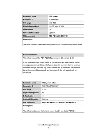 Parameter name                         PCH power

Parameter ID                           PCHPOWER

GUI range                              -350–150

Physical range& unit                   -35–15, step: 0.1(dB)

Default value                          -20

Optional / Mandatory                   Optional

MML command                            ADD PCH/MOD SCCPCH

Description:


The offset between the PCH transmit power and PCPICH transmit power in a cell.




Recommendation:

The default value of the PCH POWER parameter is -20, namely -2 dB.

If this parameter is too small, the UE at the cell verge will fail to receive paging
messages correctly, and this will influence downlink common channel coverage
and cell coverage; if it is too big, other channels will be interfered, the downlink
transmit power will be occupied, and consequently the cell capacity will be
influenced.




Parameter name              AICH power offset

Parameter ID                AICHPOWEROFFSET

GUI range                   -22–5

Physical range& unit        dB

Default value               -6

Optional / Mandatory        Optional

MML command                 ADD CHPWROFFSET/MOD AICHPWROFFSET

Description:


The difference between the transmit power of AICH and that of PCPICH.




                     Huawei Technologies Proprietary

                                    38
 