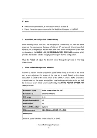  Note:


    In Huawei implementation, α in the above formula is set to 0.
    Ptotal is the carrier power measured at the NodeB and reported to the RNC.




1     Radio Link Reconfiguration Power Setting


When reconfiguring a radio link, the new physical channel may not have the same
power as the previous one (because of different SF, and so on). It is not specified,
however, in 3GPP protocol that the RNC can send a new initial power for the new
configuration in the RADIO_LINK_RECONFIGURATION_PREPARE message, which
provides the NodeBs with the new physical/transport channel configuration.


Thus, the NodeB will adjust the downlink power through the process of inner-loop
power control.


2     Initial Power Setting In Soft Handover


In order to prevent a waste of downlink power while adding a new leg in the active
set, a new adjustment for power of the new leg is used. Based on the above
calculation as used for the initial power of the DPDCH when a traffic (dedicated)
channel is set up, the power required by a new leg introduced in the active set shall
be decreased by an offset, which is defined by the INITIAL POWER OFFSET FOR
SHO parameter.


    Parameter name           Initial power offset for SHO

    Parameter ID             SHOINITPWRPO

    GUI range                0–25

    Physical range& unit     dB

    Default value            15

    Optional / Mandatory     Optional

    MML command              ADD CELLCAC/MOD CELLCAC

    Description:


    Initial DL power offset for a new added RL in SRNC.


                       Huawei Technologies Proprietary

                                     41
 