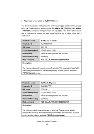 3     Upper and Lower Limits of DL DPDCH Power


The downlink dedicated traffic channel is limited by an upper and lower limit for each
radio link. This limitation is set through the RL MAX DL TX POWER and RL MIN DL
TX POWER parameters. Both parameters are provided a value for the different data
rate of radio access bearers. So they correspond to a set of values rather than a
single value.


    Parameter name            RL Max DL TX power

    Parameter ID              RLMAXDLPWR

    GUI range                 -350–150

    Physical range& unit      -35–15; step: 0.1(dB)

    Default value             Values according to data rate of RABs

    Optional / Mandatory      Mandatory

    MML command               ADD CELLRLPWR/MOD CELLRLPWR

    Description:


    The maximum downlink transmit power of radio link. This parameter should fulfill
    the coverage requirement of the network planning, and the value is relative to
    PCPICH transmit power.




    Parameter name            RL Min DL TX power

    Parameter ID              RLMINDLPWR

    GUI range                 -350–150

    Physical range& unit      -35–15; step: 0.1(dB)

    Default value             Values according to data rate of RABs

    Optional / Mandatory      Mandatory

    MML command               ADD CELLRLPWR/MOD CELLRLPWR

    Description:


    The minimum downlink transmit power of radio link. This parameter should
    consider the maximum downlink transmit power and the dynamic range of power
    control, and the value is relative to PCPICH transmit power.


                        Huawei Technologies Proprietary

                                      42
 