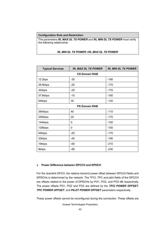 Configuration Rule and Restriction:
    The parameters RL MAX DL TX POWER and RL MIN DL TX POWER must verify
    the following relationship:


                  RL MIN DL TX POWER ≤RL MAX DL TX POWER




       Typical Services          RL MAX DL TX POWER      RL MIN DL TX POWER

                                   CS Domain RAB

    12.2bps                  -30                         -180

    28.8kbps                 -20                         -170

    32kbps                   -20                         -170

    57.6kbps                 -10                         -160

    64kbps                   30                          -120

                                   PS Domain RAB

    384kbps                  40                          -110

    256kbps                  20                          -170

    144kbps                  0                           -150

    128kbps                  0                           -150

    64kbps                   -20                         -170

    32kbps                   -40                         -190

    16kbps                   -60                         -210

    8kbps                    -80                         -230




4     Power Difference between DPCCH and DPDCH


For the downlink DPCH, the relative transmit power offset between DPCCH fields and
DPDCHs is determined by the network. The TFCI, TPC and pilot fields of the DPCCH
are offsets related to the power of DPDCHs by PO1, PO2, and PO3 dB respectively.
The power offsets PO1, PO2 and PO3 are defined by the TFCI POWER OFFSET,
TPC POWER OFFSET, and PILOT POWER OFFSET parameters respectively.


These power offsets cannot be reconfigured during the connection. These offsets are

                      Huawei Technologies Proprietary

                                    43
 