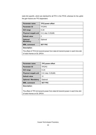 radio link specific, which are identical for all TFC in the TFCS, whereas for the uplink
the gain factors are TFC-dependent.


 Parameter name            TFCI power offset

 Parameter ID              TFCIPO

 GUI range                 0–24

 Physical range& unit      0–6; step: 0.25(dB)

 Default value             0

 Optional              /   Optional
 Mandatory

 MML command               SET FRC

 Description:

 The offset of TFCI bit transmit power from data bit transmit power in each time slot
 of radio frames on DL DPCH.




 Parameter name             TPC power offset

 Parameter ID               TPCPO

 GUI range                  0–24

 Physical range& unit       0–6; step: 0.25(dB)

 Default value              12

 Optional / Mandatory       Optional

 MML command                SET FRC

 Description:


 The offset of TPC bit transmit power from data bit transmit power in each time slot
 of radio frames on DL DPCH.




                      Huawei Technologies Proprietary

                                      44
 