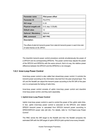 Parameter name             Pilot power offset

          Parameter ID               PILOTPO

          GUI range                  0–24

          Physical range& unit       0–6; step: 0.25(dB)

          Default value              12

          Optional / Mandatory       Optional

          MML command                SET FRC

          Description:


          The offset of pilot bit transmit power from data bit transmit power in each time slot
          of radio frames on DL DPCH.




         The downlink transmit power control procedure controls simultaneously the power of
         a DPCCH and its corresponding DPDCHs. The power control loop adjusts the power
         of the DPCCH and DPDCHs with the same amount, that is to say, the relative power
         difference between the DPCCH and the DPDCHs is not changed.


1.6.3 Inner-Loop Power Control

         Inner-loop power control is also called fast closed-loop power control. It controls the
         transmit power according to the information returned from the peer physical layer. The
         UE and the NodeB can adjust the transmit power according to the RX SIR of the peer
         end, to compensate the fading of radio links.


         Inner-loop power control consists of uplink inner-loop power control and downlink
         inner-loop power control, and they work separately.


       I. Uplink Inner-Loop Power Control

         Uplink inner-loop power control is used to control the power of the uplink radio links.
         In fact, uplink inner-loop power control is executed on the DPCCH, and related
         DPDCH transmit power is calculated from DPCCH transmit power according to
         DPDCH/DPCCH power ratio (βd /βc). For details, refer to 1.6.2“Open-Loop Power
         Control”.


         The RNC sends the SIR target to the NodeB and then the NodeB compares the
         estimated SIR with the SIR target of uplink DPCCH pilot symbol once every timeslot.


                               Huawei Technologies Proprietary

                                             45
 