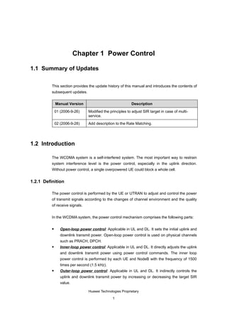 Chapter 1 Power Control

1.1 Summary of Updates

          This section provides the update history of this manual and introduces the contents of
          subsequent updates.


              Manual Version                               Description

              01 (2006-9-26)     Modified the principles to adjust SIR target in case of multi-
                                 service.

              02 (2006-9-28)     Add description to the Rate Matching.




1.2 Introduction

          The WCDMA system is a self-interfered system. The most important way to restrain
          system interference level is the power control, especially in the uplink direction.
          Without power control, a single overpowered UE could block a whole cell.


1.2.1 Definition

          The power control is performed by the UE or UTRAN to adjust and control the power
          of transmit signals according to the changes of channel environment and the quality
          of receive signals.


          In the WCDMA system, the power control mechanism comprises the following parts:

                Open-loop power control: Applicable in UL and DL. It sets the initial uplink and
                 downlink transmit power. Open-loop power control is used on physical channels
                 such as PRACH, DPCH.
                Inner-loop power control: Applicable in UL and DL. It directly adjusts the uplink
                 and downlink transmit power using power control commands. The inner loop
                 power control is performed by each UE and NodeB with the frequency of 1500
                 times per second (1.5 kHz).
                Outer-loop power control: Applicable in UL and DL. It indirectly controls the
                 uplink and downlink transmit power by increasing or decreasing the target SIR
                 value.

                                 Huawei Technologies Proprietary

                                                1
 