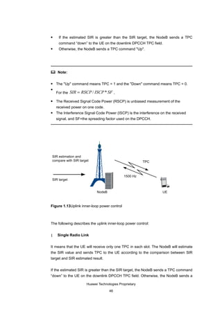     If the estimated SIR is greater than the SIR target, the NodeB sends a TPC
     command “down” to the UE on the downlink DPCCH TPC field.
    Otherwise, the NodeB sends a TPC command "Up".




 Note:


   The "Up" command means TPC = 1 and the "Down" command means TPC = 0.

    For the SIR = RSCP / ISCP * SF ,

   The Received Signal Code Power (RSCP) is unbiased measurement of the
    received power on one code.
   The Interference Signal Code Power (ISCP) is the interference on the received
    signal, and SF=the spreading factor used on the DPCCH.




SIR estimation and
compare with SIR target                                 TPC



                                             1500 Hz
SIR target


                            NodeB                                  UE



Figure 1.13Uplink inner-loop power control



The following describes the uplink inner-loop power control:


1   Single Radio Link


It means that the UE will receive only one TPC in each slot. The NodeB will estimate
the SIR value and sends TPC to the UE according to the comparison between SIR
target and SIR estimated result.


If the estimated SIR is greater than the SIR target, the NodeB sends a TPC command
“down” to the UE on the downlink DPCCH TPC field. Otherwise, the NodeB sends a

                      Huawei Technologies Proprietary

                                    46
 