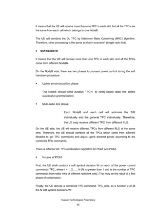 It means that the UE will receive more than one TPC in each slot, but all the TPCs are
the same from each cell which belongs to one NodeB.


The UE will combine the DL TPC by Maximum Ratio Combining (MRC) algorithm.
Therefore, other processing is the same as that in scenario1 (single radio link).


3   Soft handover


It means that the UE will receive more than one TPC in each slot, and all the TPCs
come from different NodeBs.


On the NodeB side, there are two phases to process power control during the soft
handover procedure:

     Uplink synchronization phase:

      The NodeB should send durative TPC=1 to newly-added radio link before
      successful synchronization.

     Multi-radio link phase:

                         Each NodeB and each cell will estimate the SIR
                         individually and the general TPC individually. Therefore,
                         the UE may receive different TPC from different RLS.

On the UE side, the UE will receive different TPCs from different RLS at the same
time. Therefore, the UE should combine all the TPCs which come from different
NodeBs to get TPC commands and adjust uplink transmit power according to the
combined TPC commands.


There is different UE TPC combination algorithm for PCA1 and PCA2.

     In case of PCA1

First, the UE shall conduct a soft symbol decision Wi on each of the power control
commands TPCi, where i = 1, 2, …, N (N is greater than 1 and is the number of TPC
commands from radio links of different radio link sets.) That may be the result of a first
phase of combination.


Finally, the UE derives a combined TPC command, TPC_cmd, as a function γ of all
the N soft symbol decisions Wi:


                      Huawei Technologies Proprietary

                                     49
 