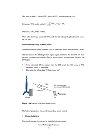 TPC_cmd is set to -1 if any of TPC_temp1 to TPC_tempN are equal to -1.


                                          N
                                     1
 Otherwise, TPC_cmd is set to 1 if
                                     N
                                         ∑ TPC _ temp
                                         i =1
                                                        i   > 0.5 .



 Otherwise, TPC_cmd is set to 0.


 Then, after deriving a combined TPC_cmd, the UE will adjust uplink transmit power
 as 1dB step.


I. Downlink Inner-Loop Power Control

 Downlink inner-loop power control is used to control the power of the downlink DPCH.


 The UE receives the SIR target from higher layers, estimates the downlink SIR from
 the pilot symbols of the downlink DPCH, and compares this estimated SIR with the
 SIR target.

    If the estimated SIR is greater than the SIR target, the UE sends a TPC
     command "down" to the NodeB.
    Otherwise, the UE sends a TPC command “up”.




                                TPC
                                                SIR estimation and
                                                compare with SIR target

                     1500 Hz

                                                       SIR target

     NodeB                                      UE


 Figure 1.14Downlink inner-loop power control



 The following describes the downlink inner-loop power control:


 1   Single Radio Link


 The downlink power control can be classified into two modes.

                      Huawei Technologies Proprietary

                                     51
 