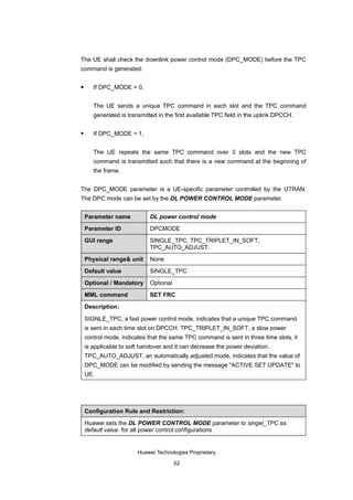 The UE shall check the downlink power control mode (DPC_MODE) before the TPC
command is generated:

      If DPC_MODE = 0,


       The UE sends a unique TPC command in each slot and the TPC command
       generated is transmitted in the first available TPC field in the uplink DPCCH.

      If DPC_MODE = 1,


       The UE repeats the same TPC command over 3 slots and the new TPC
       command is transmitted such that there is a new command at the beginning of
       the frame.


The DPC_MODE parameter is a UE-specific parameter controlled by the UTRAN.
The DPC mode can be set by the DL POWER CONTROL MODE parameter.


    Parameter name           DL power control mode

    Parameter ID             DPCMODE

    GUI range                SINGLE_TPC, TPC_TRIPLET_IN_SOFT,
                             TPC_AUTO_ADJUST.

    Physical range& unit     None

    Default value            SINGLE_TPC

    Optional / Mandatory     Optional

    MML command              SET FRC
    Description:

    SIGNLE_TPC, a fast power control mode, indicates that a unique TPC command
    is sent in each time slot on DPCCH. TPC_TRIPLET_IN_SOFT, a slow power
    control mode, indicates that the same TPC command is sent in three time slots, it
    is applicable to soft handover and it can decrease the power deviation.
    TPC_AUTO_ADJUST, an automatically adjusted mode, indicates that the value of
    DPC_MODE can be modified by sending the message "ACTIVE SET UPDATE" to
    UE.




    Configuration Rule and Restriction:

    Huawei sets the DL POWER CONTROL MODE parameter to singel_TPC as
    default value for all power control configurations


                        Huawei Technologies Proprietary

                                        52
 