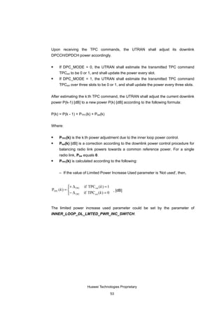 Upon receiving the TPC commands, the UTRAN shall adjust its downlink
DPCCH/DPDCH power accordingly.

    If DPC_MODE = 0, the UTRAN shall estimate the transmitted TPC command
     TPCest to be 0 or 1, and shall update the power every slot.
    If DPC_MODE = 1, the UTRAN shall estimate the transmitted TPC command
     TPCest over three slots to be 0 or 1, and shall update the power every three slots.


After estimating the k:th TPC command, the UTRAN shall adjust the current downlink
power P(k-1) [dB] to a new power P(k) [dB] according to the following formula:


P(k) = P(k - 1) + PTPC(k) + Pbal(k)


Where:

    PTPC(k) is the k:th power adjustment due to the inner loop power control.
    Pbal(k) [dB] is a correction according to the downlink power control procedure for
     balancing radio link powers towards a common reference power. For a single
     radio link, Pbal equals 0.
    PTPC(k) is calculated according to the following:


     – If the value of Limited Power Increase Used parameter is 'Not used', then,


            + Δ       if TPC est ( k ) = 1
PTPC (k ) =  TPC                           , [dB]
            − Δ TPC   if TPC est (k ) = 0


The limited power increase used parameter could be set by the parameter of
INNER_LOOP_DL_LMTED_PWR_INC_SWITCH.




                         Huawei Technologies Proprietary

                                         53
 