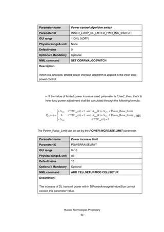 Parameter name                 Power control algorithm switch

 Parameter ID                   INNER_LOOP_DL_LMTED_PWR_INC_SWITCH

 GUI range                      1(ON), 0(OFF)

 Physical range& unit           None

 Default value                  0

 Optional / Mandatory           Optional

 MML command                    SET CORRMALGOSWITCH

 Description:


 When it is checked, limited power increase algorithm is applied in the inner loop
 power control.




      – If the value of limited power increase used parameter is 'Used', then, the k:th
      inner loop power adjustment shall be calculated through the following formula:


                  + ∆ TPC   if TPC est (k ) = 1 and ∆ sum (k ) + ∆ TPC < Power_Raise_Limit
                  
      PTPC (k ) =  0        if TPC est (k ) = 1 and ∆ sum (k ) + ∆ TPC ≥ Power_Raise_Limit , [dB]
                  − ∆                               if TPC est ( k ) = 0
                   TPC


The Power_Raise_Limit can be set by the POWER INCREASE LIMIT parameter.


 Parameter name                 Power increase limit

 Parameter ID                   POWERRAISELIMIT

 GUI range                      0–10

 Physical range& unit           dB

 Default value                  10

 Optional / Mandatory           Optional

 MML command                    ADD CELLSETUP/MOD CELLSETUP

 Description:


 The increase of DL transmit power within DlPowerAverageWindowSize cannot
 exceed this parameter value.




                         Huawei Technologies Proprietary

                                         54
 