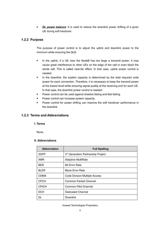         DL power balance: It is used to reduce the downlink power drifting of a given
                  UE during soft handover.


1.2.2 Purpose

         The purpose of power control is to adjust the uplink and downlink power to the
         minimum while ensuring the QoS.

                 In the uplink, if a UE near the NodeB has too large a transmit power, it may
                  cause great interference to other UEs on the edge of the cell or even block the
                  whole cell. This is called near-far effect. In that case, uplink power control is
                  needed.
                 In the downlink, the system capacity is determined by the total required code
                  power for each connection. Therefore, it is necessary to keep the transmit power
                  at the lowest level while ensuring signal quality at the receiving end for each UE.
                  In that case, the downlink power control is needed.
                 Power control can be used against shadow fading and fast fading.
                 Power control can increase system capacity.
                 Power control for power drifting can improve the soft handover performance in
                  the downlink.


1.2.3 Terms and Abbreviations

       I. Terms

         None.


       II. Abbreviations

                  Abbreviation                               Full Spelling

             3GPP                    3rd Generation Partnership Project

             AMR                     Adaptive MultiRate

             BER                     Bit Error Rate

             BLER                    Block Error Rate

             CDMA                    Code Division Multiple Access

             CPCH                    Common Packet Channel

             CPICH                   Common Pilot Channel

             DCH                     Dedicated Channel

             DL                      Downlink

                                   Huawei Technologies Proprietary

                                                 2
 