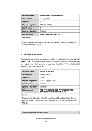 Parameter name            Power control algorithm switch

    Parameter ID              OLPC_SWITCH

    GUI range                 0, 1.

    Physical range& unit      OFF, ON (NONE)

    Default value             1

    Optional / Mandatory      Optional

    MML command               SET CORRMALGOSWITCH

    Description:


    When it is ON, RNC will update the uplink SIR TARGET of RLs on the NODEB
    side by IUB DCH FP signals.




1     Initial SIR Target Setting


The initial SIR target value is provided by the RNC to the NodeB through the SIR INIT
TARGET VALUE parameter which is service-dependent. This value is transmitted to
the NodeB using NBAP signaling at each RADIO LINK SETUP or RADIO LINK
RECONFIGURATION PREPARE.


    Parameter name            SIR init target value

    Parameter ID              INITSIRTARGET

    GUI range                 0–255

    Physical range& unit      -8.2–17.3; step: 0.1(dB)

    Default value             Refer to I.

    Optional / Mandatory      Mandatory

    MML command               ADD TYPSRBOLPC/MOD TYPSRBOLPC/ ADD
                              TYPRABOLPC/MOD TYPRABOLPC

    Description:

    This parameter defines the initial SIR target value of Outer Loop Power Control
    algorithm. Value 0 corresponds to -8.2 dB, value 10 to -7.2 dB, and value 255 to
    17.3 dB.




    Configuration Rule and Restriction:


                        Huawei Technologies Proprietary

                                      58
 