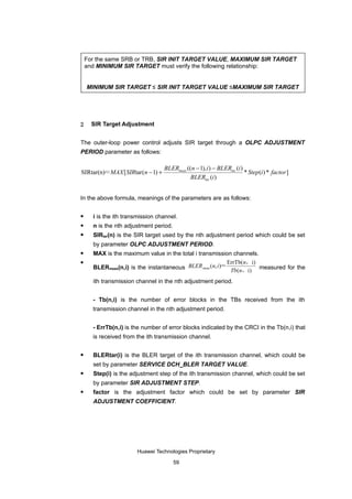 For the same SRB or TRB, SIR INIT TARGET VALUE, MAXIMUM SIR TARGET
    and MINIMUM SIR TARGET must verify the following relationship:


    MINIMUM SIR TARGET ≤ SIR INIT TARGET VALUE ≤MAXIMUM SIR TARGET




2     SIR Target Adjustment


The outer-loop power control adjusts SIR target through a OLPC ADJUSTMENT
PERIOD parameter as follows:

                                   BLERmeas ((n − 1), i ) − BLERtar (i )
SIRtar(n)＝MAX [ SIRtar (n − 1) +                                         * Step(i ) * factor ]
                                             BLERtar (i )


In the above formula, meanings of the parameters are as follows:

     i is the ith transmission channel.
     n is the nth adjustment period.
     SIRtar(n) is the SIR target used by the nth adjustment period which could be set
      by parameter OLPC ADJUSTMENT PERIOD.
     MAX is the maximum value in the total i transmission channels.
                                                          ErrTb( n，i)
      BLERmeas(n,i) is the instantaneous BLER meas (n, i )＝ Tb(n，i) measured for the

      ith transmission channel in the nth adjustment period.


      - Tb(n,i) is the number of error blocks in the TBs received from the ith
      transmission channel in the nth adjustment period.


      - ErrTb(n,i) is the number of error blocks indicated by the CRCI in the Tb(n,i) that
      is received from the ith transmission channel.

     BLERtar(i) is the BLER target of the ith transmission channel, which could be
      set by parameter SERVICE DCH_BLER TARGET VALUE.
     Step(i) is the adjustment step of the ith transmission channel, which could be set
      by parameter SIR ADJUSTMENT STEP.
     factor is the adjustment factor which could be set by parameter SIR
      ADJUSTMENT COEFFICIENT.




                       Huawei Technologies Proprietary

                                        59
 