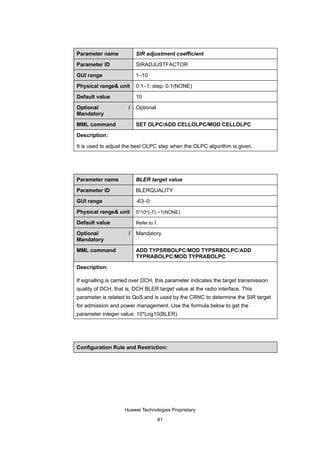 Parameter name            SIR adjustment coefficient

Parameter ID              SIRADJUSTFACTOR

GUI range                 1–10

Physical range& unit      0.1–1; step: 0.1(NONE)

Default value             10

Optional              /   Optional
Mandatory

MML command               SET OLPC/ADD CELLOLPC/MOD CELLOLPC

Description:

It is used to adjust the best OLPC step when the OLPC algorithm is given.




Parameter name            BLER target value

Parameter ID              BLERQUALITY

GUI range                 -63–0

Physical range& unit      5*10^(-7) –1(NONE)

Default value             Refer to I.

Optional              /   Mandatory
Mandatory

MML command               ADD TYPSRBOLPC/MOD TYPSRBOLPC/ADD
                          TYPRABOLPC/MOD TYPRABOLPC

Description:

If signalling is carried over DCH, this parameter indicates the target transmission
quality of DCH, that is, DCH BLER target value at the radio interface. This
parameter is related to QoS and is used by the CRNC to determine the SIR target
for admission and power management. Use the formula below to get the
parameter integer value: 10*Log10(BLER).




Configuration Rule and Restriction:




                    Huawei Technologies Proprietary

                                        61
 