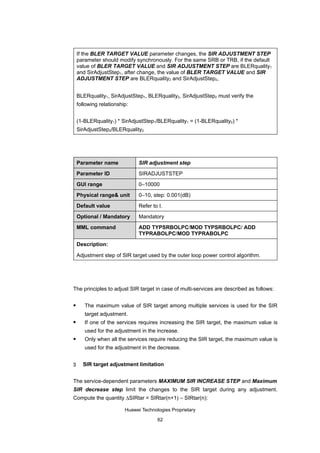 If the BLER TARGET VALUE parameter changes, the SIR ADJUSTMENT STEP
    parameter should modify synchronously. For the same SRB or TRB, if the default
    value of BLER TARGET VALUE and SIR ADJUSTMENT STEP are BLERquality1
    and SirAdjustStep1, after change, the value of BLER TARGET VALUE and SIR
    ADJUSTMENT STEP are BLERquality2 and SirAdjustStep2,


    BLERquality1, SirAdjustStep1, BLERquality2, SirAdjustStep2 must verify the
    following relationship:


    (1-BLERquality1) * SirAdjustStep1/BLERquality1 = (1-BLERquality2) *
    SirAdjustStep2/BLERquality2




    Parameter name             SIR adjustment step

    Parameter ID               SIRADJUSTSTEP

    GUI range                  0–10000

    Physical range& unit       0–10, step: 0.001(dB)

    Default value              Refer to I.

    Optional / Mandatory       Mandatory

    MML command                ADD TYPSRBOLPC/MOD TYPSRBOLPC/ ADD
                               TYPRABOLPC/MOD TYPRABOLPC

    Description:

    Adjustment step of SIR target used by the outer loop power control algorithm.




The principles to adjust SIR target in case of multi-services are described as follows:

      The maximum value of SIR target among multiple services is used for the SIR
       target adjustment.
      If one of the services requires increasing the SIR target, the maximum value is
       used for the adjustment in the increase.
      Only when all the services require reducing the SIR target, the maximum value is
       used for the adjustment in the decrease.


3     SIR target adjustment limitation


The service-dependent parameters MAXIMUM SIR INCREASE STEP and Maximum
SIR decrease step limit the changes to the SIR target during any adjustment.
Compute the quantity ∆SIRtar = SIRtar(n+1) – SIRtar(n):

                         Huawei Technologies Proprietary

                                       62
 