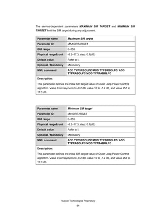 The service-dependent parameters MAXIMUM SIR TARGET and MINIMUM SIR
TARGET limit the SIR target during any adjustment.


 Parameter name            Maximum SIR target

 Parameter ID              MAXSIRTARGET

 GUI range                 0–255

 Physical range& unit      -8.2–17.3; step: 0.1(dB)

 Default value             Refer to I.

 Optional / Mandatory      Mandatory

 MML command               ADD TYPSRBOLPC/MOD TYPSRBOLPC/ ADD
                           TYPRABOLPC/MOD TYPRABOLPC

 Description:

 This parameter defines the initial SIR target value of Outer Loop Power Control
 algorithm. Value 0 corresponds to -8.2 dB, value 10 to -7.2 dB, and value 255 to
 17.3 dB.




 Parameter name            Minimum SIR target

 Parameter ID              MINSIRTARGET

 GUI range                 0–255

 Physical range& unit      -8.2–17.3; step: 0.1(dB)

 Default value             Refer to I.

 Optional / Mandatory      Mandatory

 MML command               ADD TYPSRBOLPC/MOD TYPSRBOLPC/ ADD
                           TYPRABOLPC/MOD TYPRABOLPC

 Description:

 This parameter defines the initial SIR target value of Outer Loop Power Control
 algorithm. Value 0 corresponds to -8.2 dB, value 10 to -7.2 dB, and value 255 to
 17.3 dB.




                     Huawei Technologies Proprietary

                                   64
 